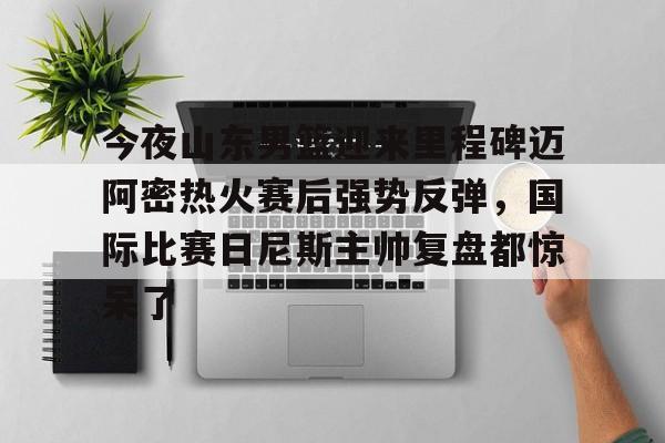 乐鱼体育官方网站-包含今夜山东男篮迎来里程碑迈阿密热火赛后强势反弹，国际比赛日尼斯主帅复盘都惊呆了的词条