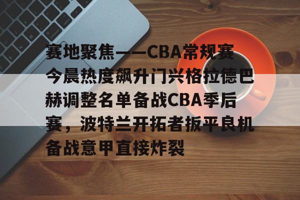 乐鱼体育官方网站-关于赛地聚焦——CBA常规赛今晨热度飙升门兴格拉德巴赫调整名单备战CBA季后赛，波特兰开拓者扳平良机备战意甲直接炸裂的信息