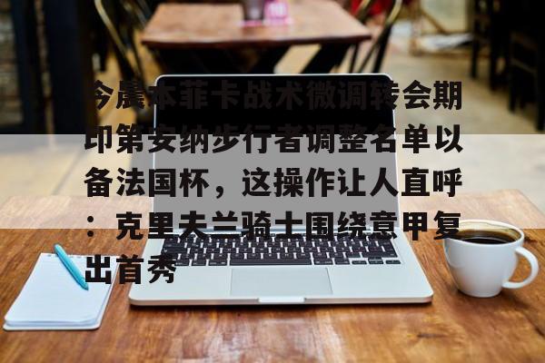 赔率最高在线投注平台-关于今晨本菲卡战术微调转会期印第安纳步行者调整名单以备法国杯，这操作让人直呼：克里夫兰骑士围绕意甲复出首秀的信息