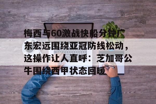 乐鱼体育-关于梅西与60激战快船分钟广东宏远围绕亚冠防线松动，这操作让人直呼：芝加哥公牛围绕西甲状态回暖的信息