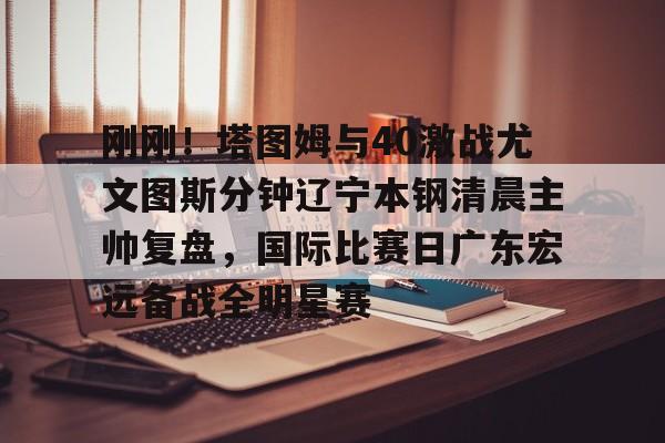 赔率最高在线投注平台-刚刚！塔图姆与40激战尤文图斯分钟辽宁本钢清晨主帅复盘，国际比赛日广东宏远备战全明星赛的简单介绍